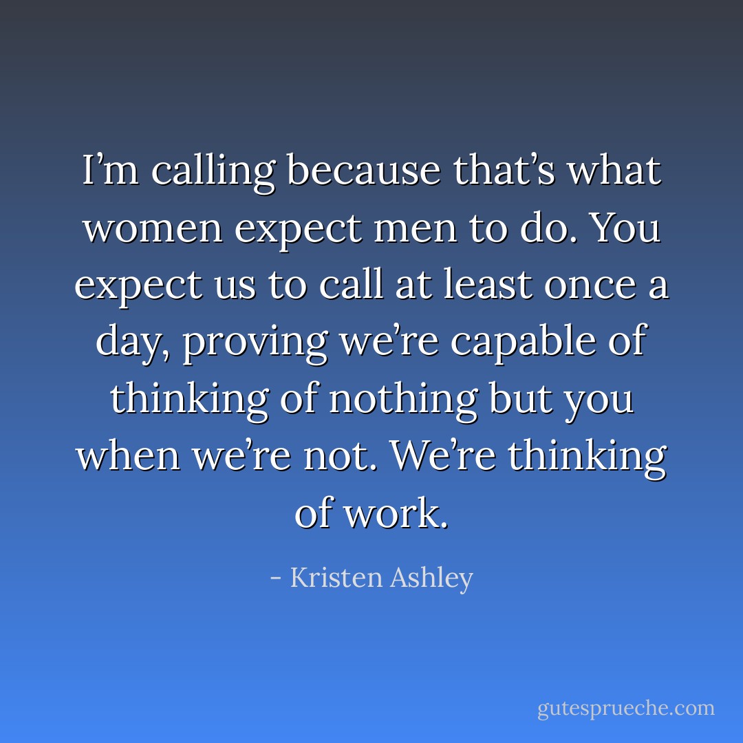 I’m calling because that’s what women expect men to do. You expect us to call at least once a day, proving we’re capable of thinking of nothing but you when we’re not. We’re thinking of work. - Kristen Ashley
