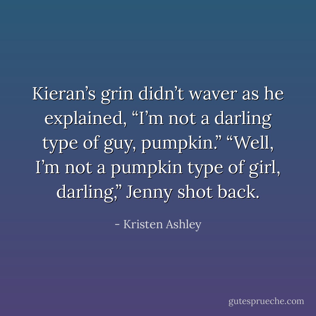 Kieran’s grin didn’t waver as he explained, “I’m not a <i>darling</i> type of guy, pumpkin.”<br />“Well, I’m not a pumpkin type of girl, <i>darling</i>,” Jenny shot back. - Kristen Ashley