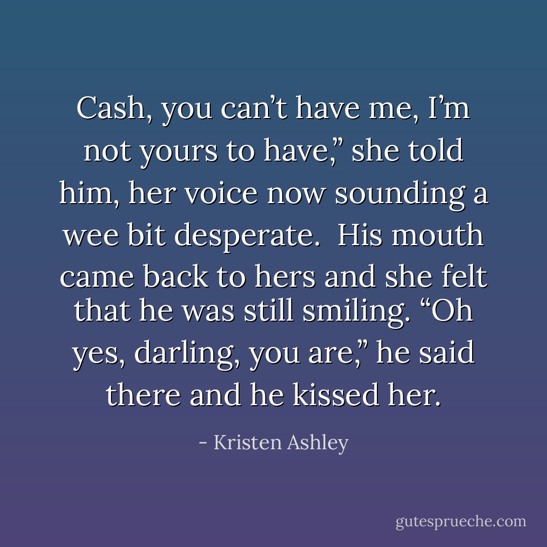 Cash, you can’t have me, I’m not yours to have,” she told him, her voice now sounding a wee bit desperate. <br />His mouth came back to hers and she felt that he was still smiling. “Oh yes, darling, you are,” he said there and he kissed her. - Kristen Ashley