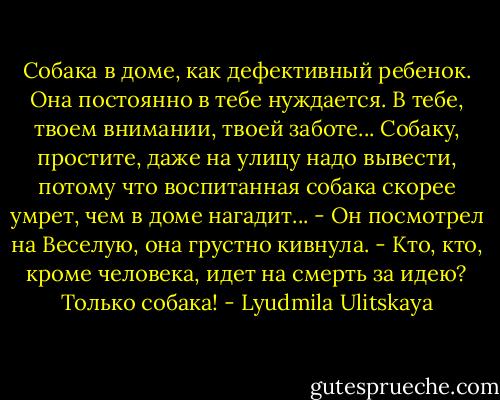 Собака в доме, как дефективный ребенок. Она постоянно в тебе нуждается. В тебе, твоем внимании, твоей заботе... Собаку, простите, даже на улицу надо вывести, потому что воспитанная собака скорее умрет, чем в доме нагадит... - Он посмотрел на Веселую, она грустно кивнула. - Кто, кто, кроме человека, идет на смерть за идею? Только собака! - Lyudmila Ulitskaya