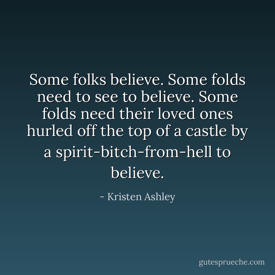 Some folks believe. Some folds need to see to believe. Some folds need their loved ones hurled off the top of a castle by a spirit-bitch-from-hell to believe. - Kristen Ashley