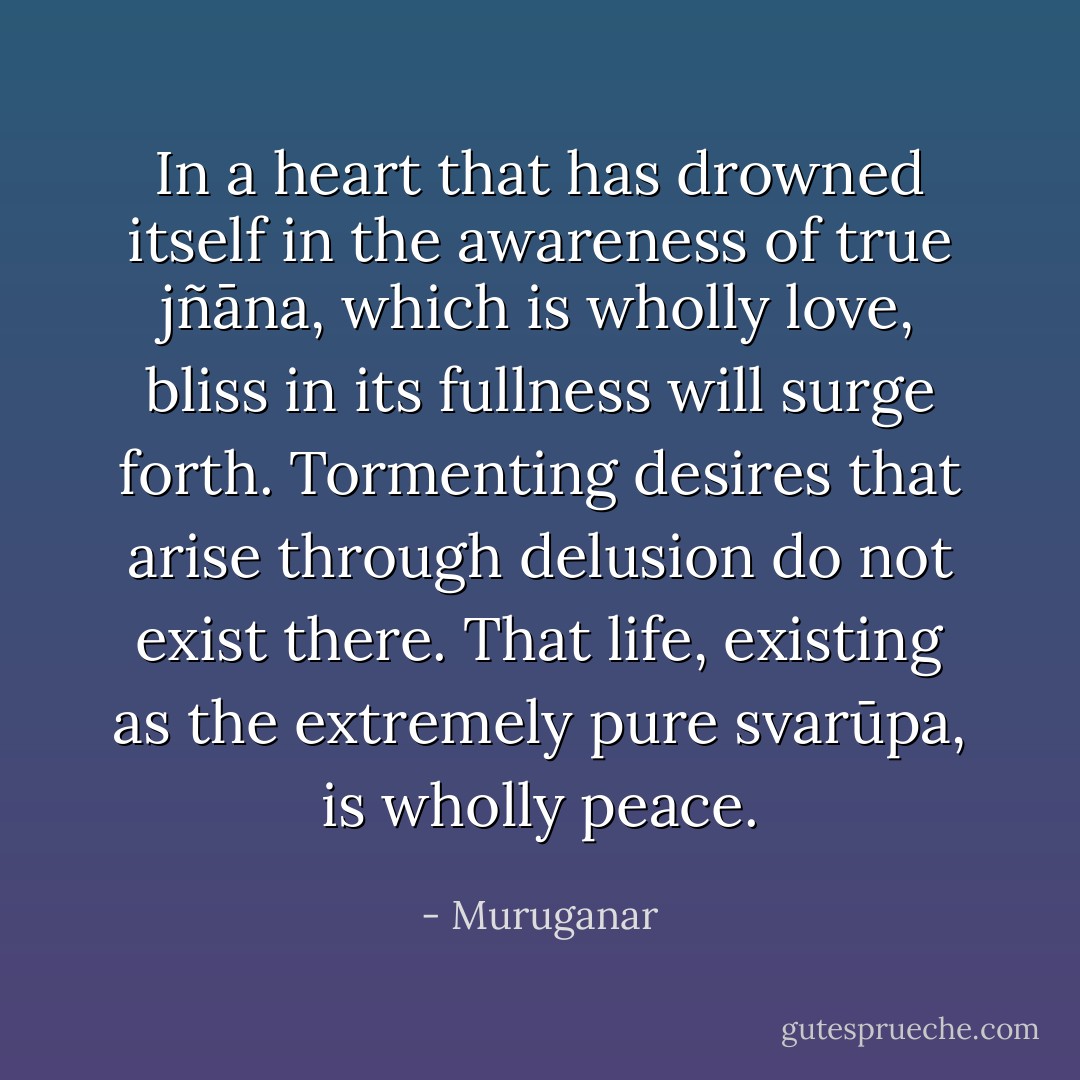 In a heart that has drowned itself in the awareness of true jñāna, which is wholly love, bliss in its fullness will surge forth. Tormenting desires that arise through delusion do not exist there. That life, existing as the extremely pure svarūpa, is wholly peace. - Muruganar