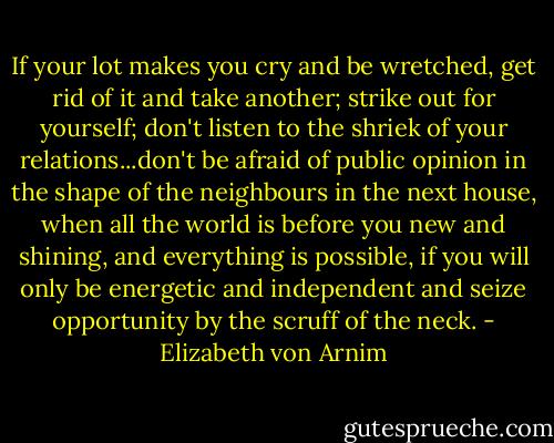 If your lot makes you cry and be wretched, get rid of it and take another; strike out for yourself; don't listen to the shriek of your relations...don't be afraid of public opinion in the shape of the neighbours in the next house, when all the world is before you new and shining, and everything is possible, if you will only be energetic and independent and seize opportunity by the scruff of the neck. - Elizabeth von Arnim