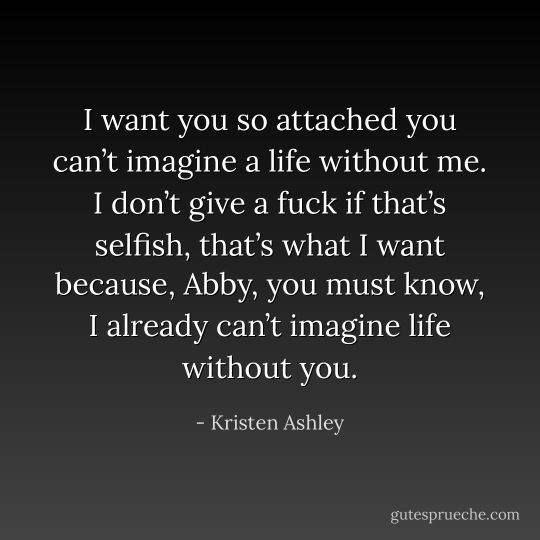 I want you so attached you can’t imagine a life without me. I don’t give a fuck if that’s selfish, that’s what I want because, Abby, you must know, I already can’t imagine life without you. - Kristen Ashley