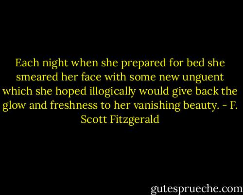 Each night when she prepared for bed she smeared her face with some new unguent which she hoped illogically would give back the glow and freshness to her vanishing beauty. - F. Scott Fitzgerald