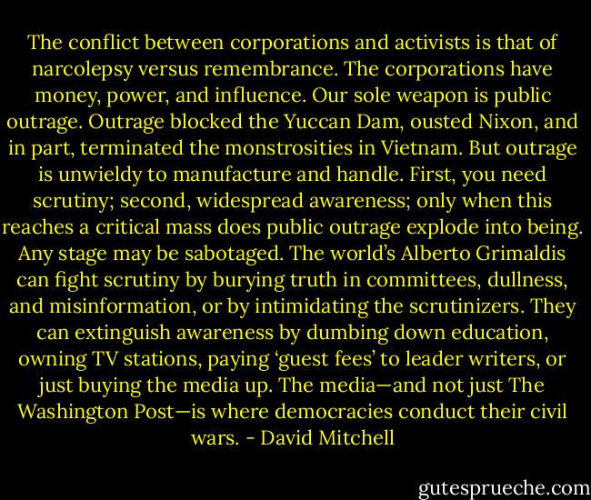 The conflict between corporations and activists is that of narcolepsy versus remembrance. The corporations have money, power, and influence. Our sole weapon is public outrage. Outrage blocked the Yuccan Dam, ousted Nixon, and in part, terminated the monstrosities in Vietnam. But outrage is unwieldy to manufacture and handle. First, you need scrutiny; second, widespread awareness; only when this reaches a critical mass does public outrage explode into being. Any stage may be sabotaged. The world’s Alberto Grimaldis can fight scrutiny by burying truth in committees, dullness, and misinformation, or by intimidating the scrutinizers. They can extinguish awareness by dumbing down education, owning TV stations, paying ‘guest fees’ to leader writers, or just buying the media up. The media—and not just The Washington Post—is where democracies conduct their civil wars. - David Mitchell