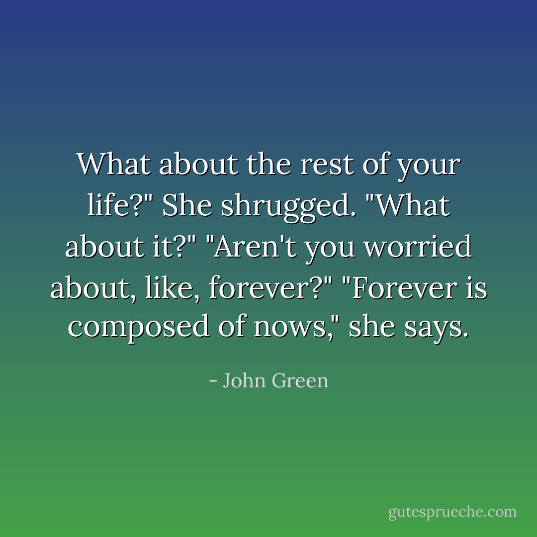 What about the rest of your life?"<br />She shrugged. "What about it?"<br />"Aren't you worried about, like, forever?"<br />"Forever is composed of nows," she says. - John Green