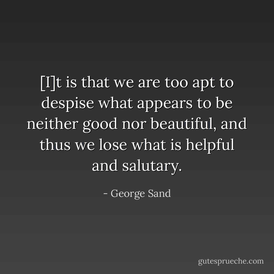 [I]t is that we are too apt to despise what appears to be neither good nor beautiful, and thus we lose what is helpful and salutary. - George Sand