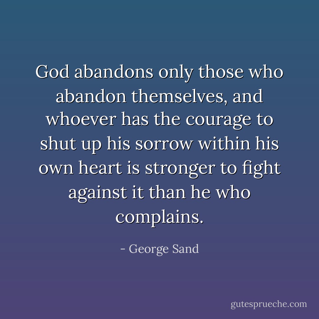 God abandons only those who abandon themselves, and whoever has the courage to shut up his sorrow within his own heart is stronger to fight against it than he who complains. - George Sand