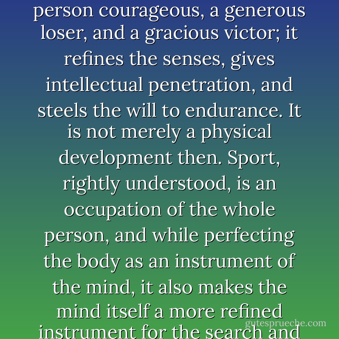 Sport, properly directed, develops character, makes a person courageous, a generous loser, and a gracious victor; it refines the senses, gives intellectual penetration, and steels the will to endurance. It is not merely a physical development then. Sport, rightly understood, is an occupation of the whole person, and while perfecting the body as an instrument of the mind, it also makes the mind itself a more refined instrument for the search and communication of truth…. - Pope Pius XII
