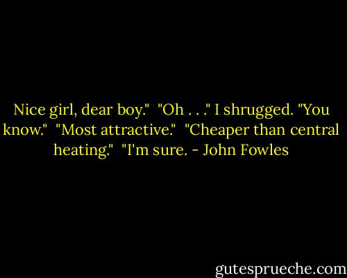 Nice girl, dear boy."<br /><br />"Oh . . ." I shrugged. "You know."<br /><br />"Most attractive."<br /><br />"Cheaper than central heating."<br /><br />"I'm sure. - John Fowles