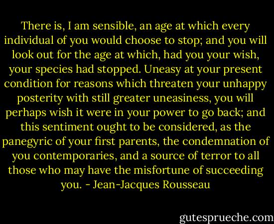 There is, I am sensible, an age at which every individual of you would choose to stop; and you will look out for the age at which, had you your wish, your species had stopped. Uneasy at your present condition for reasons which threaten your unhappy posterity with still greater uneasiness, you will perhaps wish it were in your power to go back; and this sentiment ought to be considered, as the panegyric of your first parents, the condemnation of you contemporaries, and a source of terror to all those who may have the misfortune of succeeding you. - Jean-Jacques Rousseau