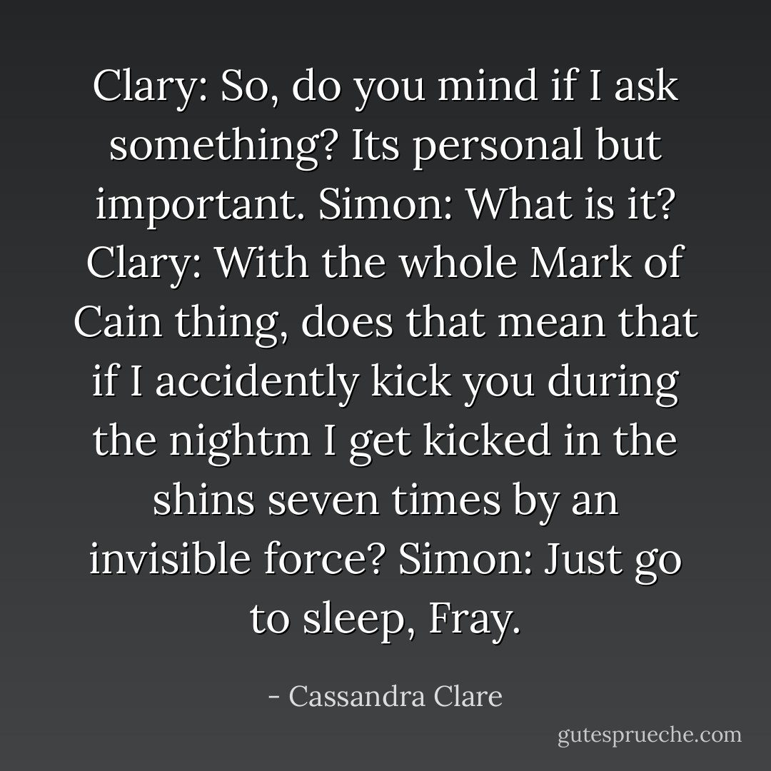Clary: So, do you mind if I ask something? Its personal but important.<br />Simon: What is it?<br />Clary: With the whole Mark of Cain thing, does that mean that if I accidently kick you during the nightm I get kicked in the shins seven times by an invisible force?<br />Simon: Just go to sleep, Fray. - Cassandra Clare