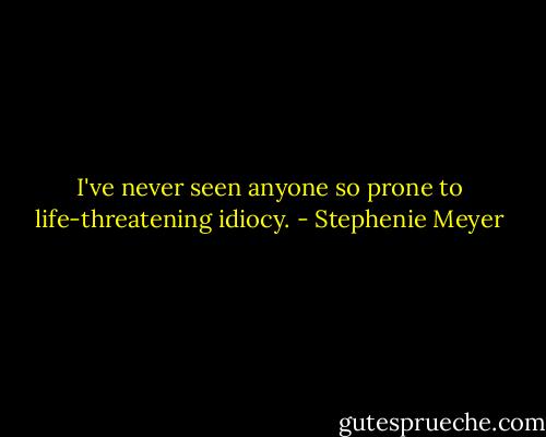 I've never seen anyone so prone to life-threatening idiocy. - Stephenie Meyer