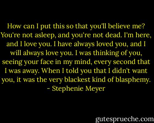 How can I put this so that you'll believe me? You're not asleep, and you're not dead. I'm here, and I love you. I have always loved you, and I will always love you. I was thinking of you, seeing your face in my mind, every second that I was away. When I told you that I didn't want you, it was the very blackest kind of blasphemy. - Stephenie Meyer