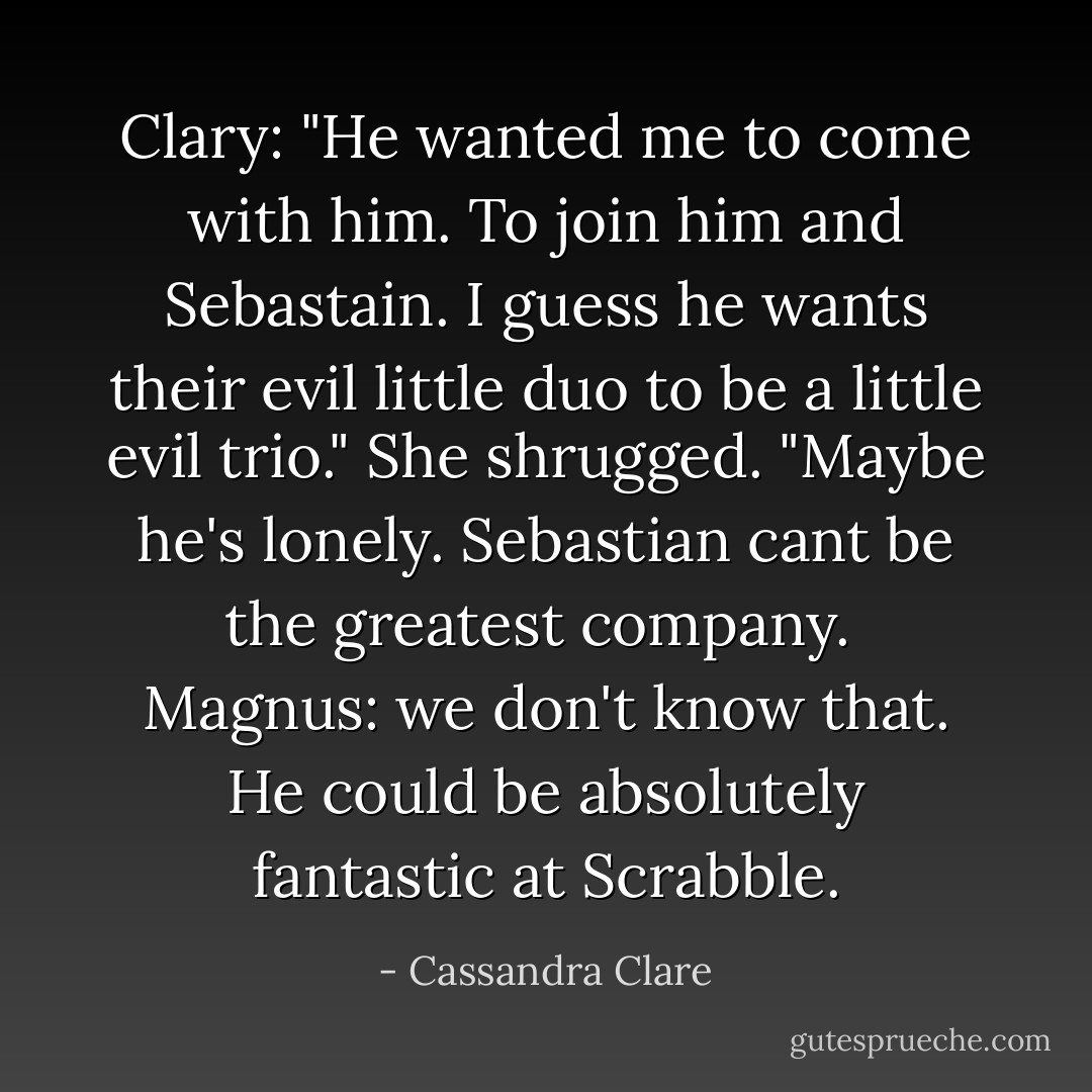 Clary: "He wanted me to come with him. To join him and Sebastain. I guess he wants their evil little duo to be a little evil trio." She shrugged. "Maybe he's lonely. Sebastian cant be the greatest company. <br />Magnus: we don't know that. He could be absolutely fantastic at Scrabble. - Cassandra Clare