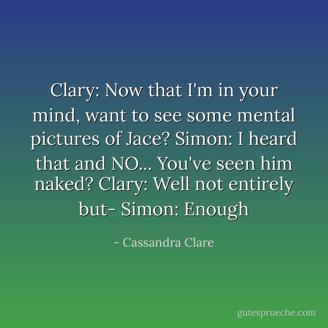 Clary: Now that I'm in your mind, want to see some mental pictures of Jace?<br />Simon: I heard that and NO... You've seen him naked?<br />Clary: Well not entirely but-<br />Simon: Enough - Cassandra Clare