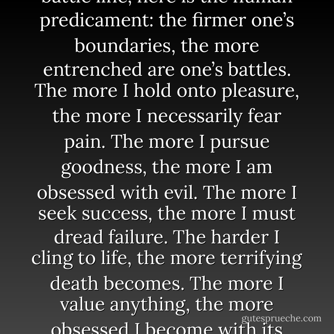The simple fact is that we live in a world of conflict and opposites because we live in a world of boundaries. Since every boundary line is also a battle line, here is the human predicament: the firmer one’s boundaries, the more entrenched are one’s battles. The more I hold onto pleasure, the more I necessarily fear pain. The more I pursue goodness, the more I am obsessed with evil. The more I seek success, the more I must dread failure. The harder I cling to life, the more terrifying death becomes. The more I value anything, the more obsessed I become with its loss. Most of our problems, in other words, are problems of boundaries <br />and the opposites they create. - Ken Wilber