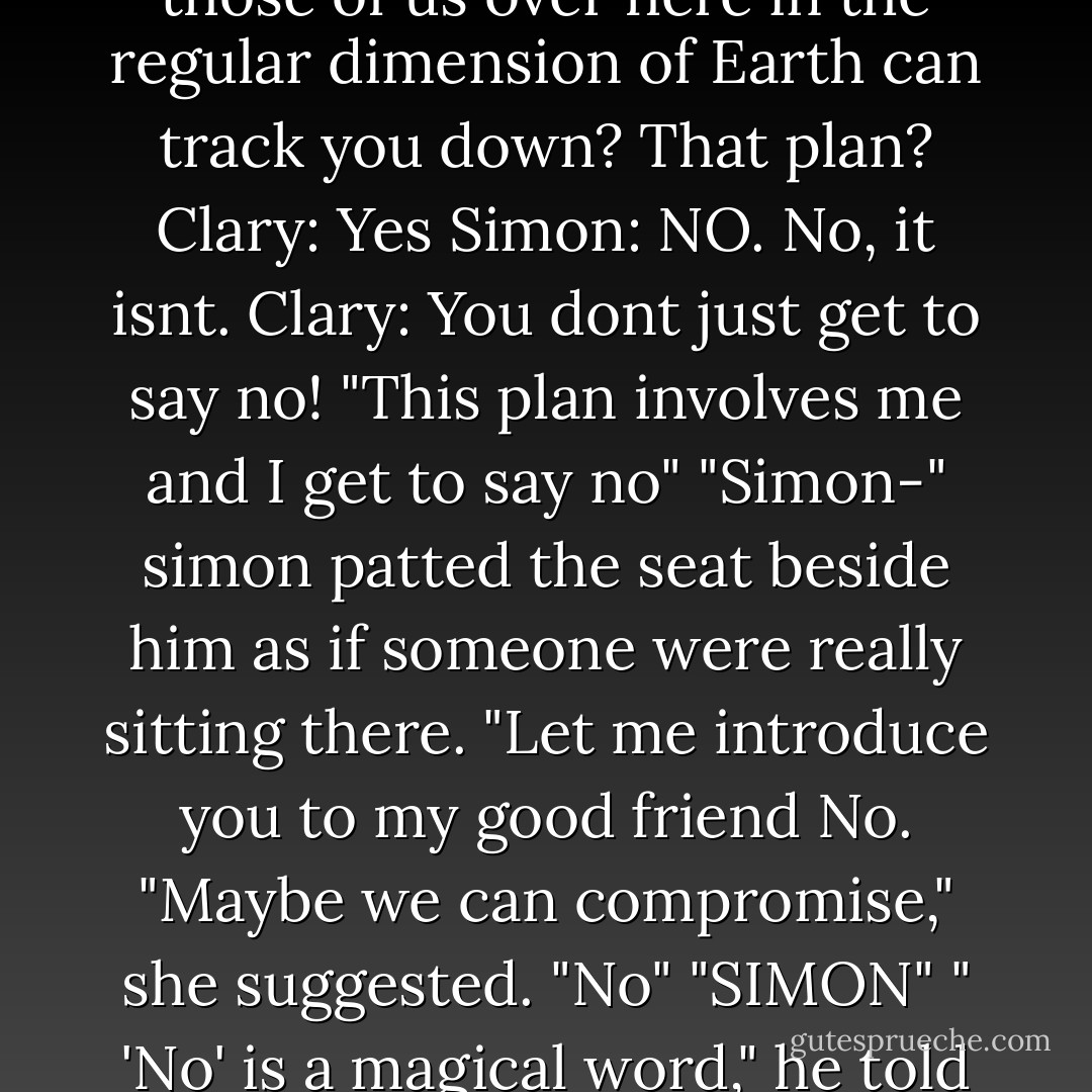 Clary: Simon, it's a perfectly fine plan.<br />Simon: The plan where you follow Jace and Sebastian off to some unknown dimension pocket and we use these rings to communicate so those of us over here in the regular dimension of Earth can track you down? That plan?<br />Clary: Yes<br />Simon: NO. No, it isnt.<br />Clary: You dont just get to say no!<br />"This plan involves me and I get to say no"<br />"Simon-"<br />simon patted the seat beside him as if someone were really sitting there. "Let me introduce you to my good friend No.<br />"Maybe we can compromise," she suggested.<br />"No"<br />"SIMON"<br />" 'No' is a magical word," he told her, "Here's how it goes. You say 'Simon, I have an insane, suicidal plan. WOuld you like to help me carry it out? And i say: why, no! - Cassandra Clare