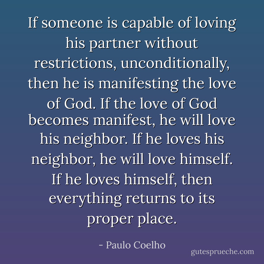 If someone is capable of loving his partner without restrictions, unconditionally, then he is manifesting the love of God. If the love of God becomes manifest, he will love his neighbor. If he loves his neighbor, he will love himself. If he loves himself, then everything returns to its proper place. - Paulo Coelho