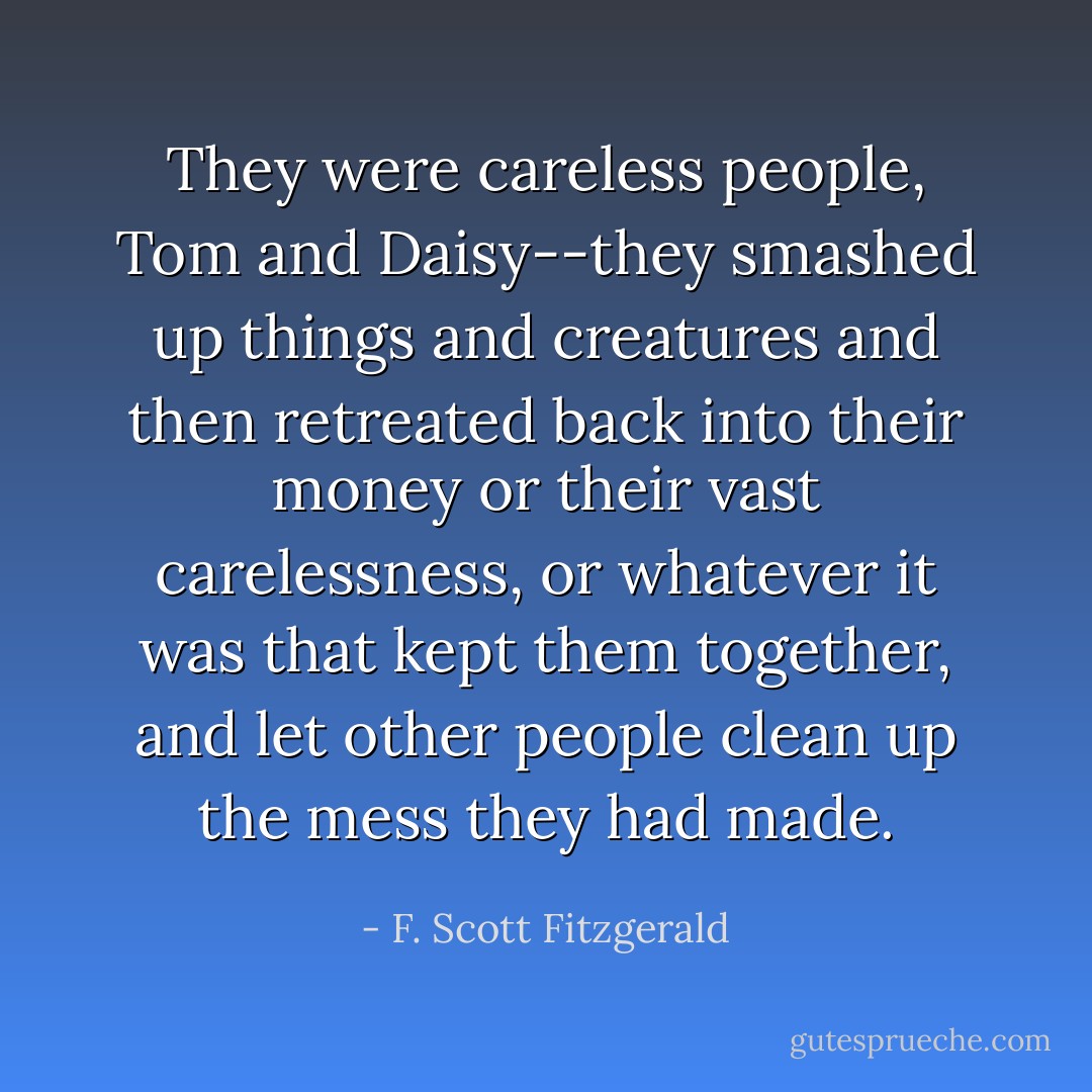 They were careless people, Tom and Daisy--they smashed up things and creatures and then retreated back into their money or their vast carelessness, or whatever it was that kept them together, and let other people clean up the mess they had made. - F. Scott Fitzgerald