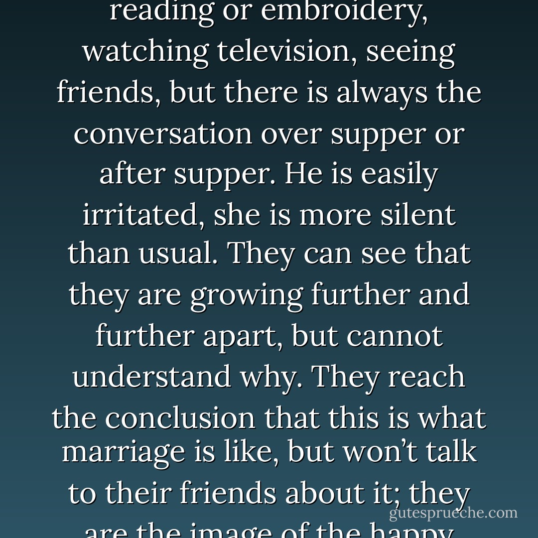 Yet they sense that something is wrong. They can’t quite put their finger on the problem. As time passes, they grow more and more dependent on each other; they are getting older; any opportunities to make a new life are vanishing fast. They try to keep busy doing reading or embroidery, watching television, seeing friends, but there is always the conversation over supper or after supper. He is easily irritated, she is more silent than usual. They can see that they are growing further and further apart, but cannot understand why. They reach the conclusion that this is what marriage is like, but won’t talk to their friends about it; they are the image of the happy couple who support each other and share the same interests. She takes a lover, so does he, but it’s never anything serious, of course. What is important, necessary, essential, is to act as if nothing is happening, because it’s too late to change. - Paulo Coelho