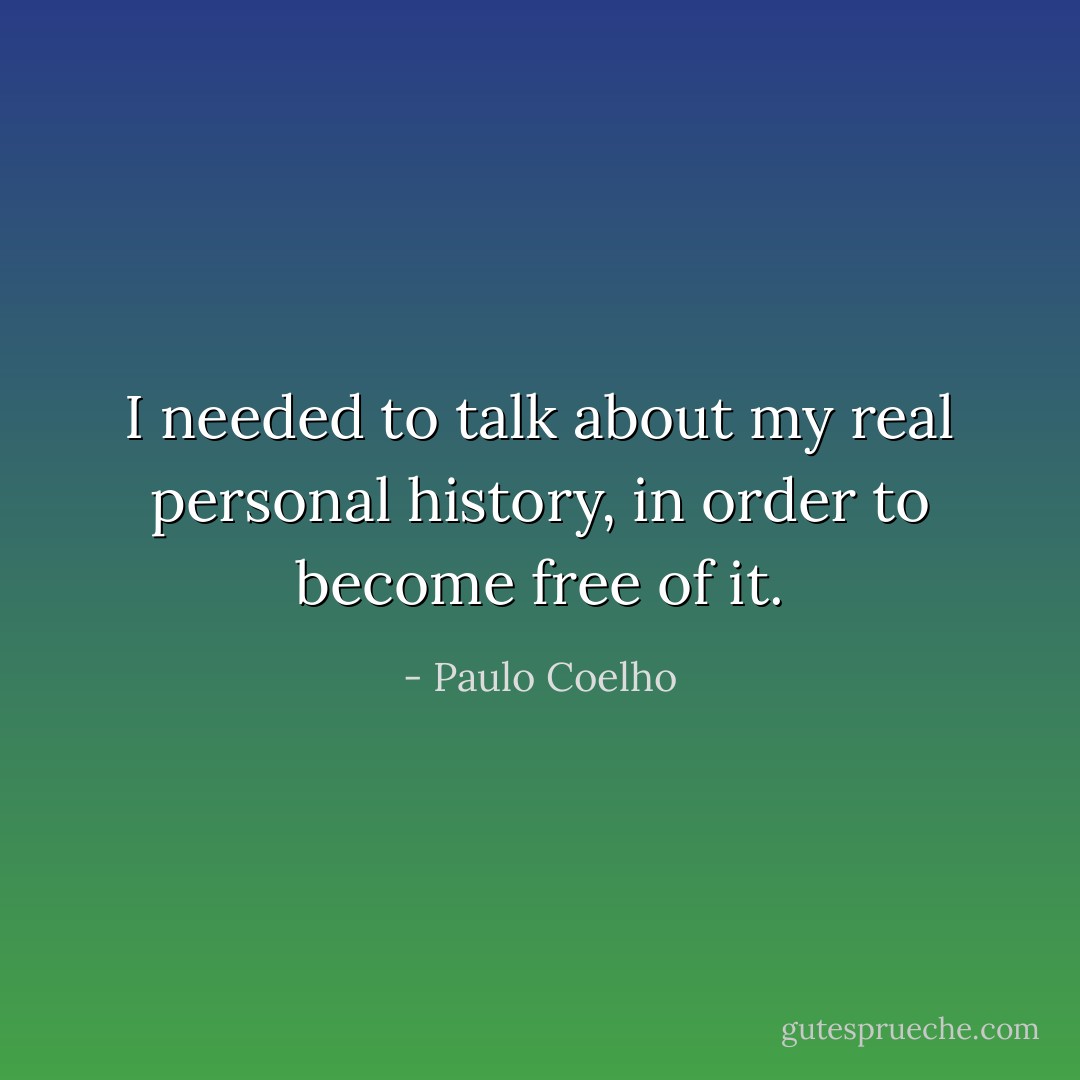 I needed to talk about my real personal history, in order to become free of it. - Paulo Coelho