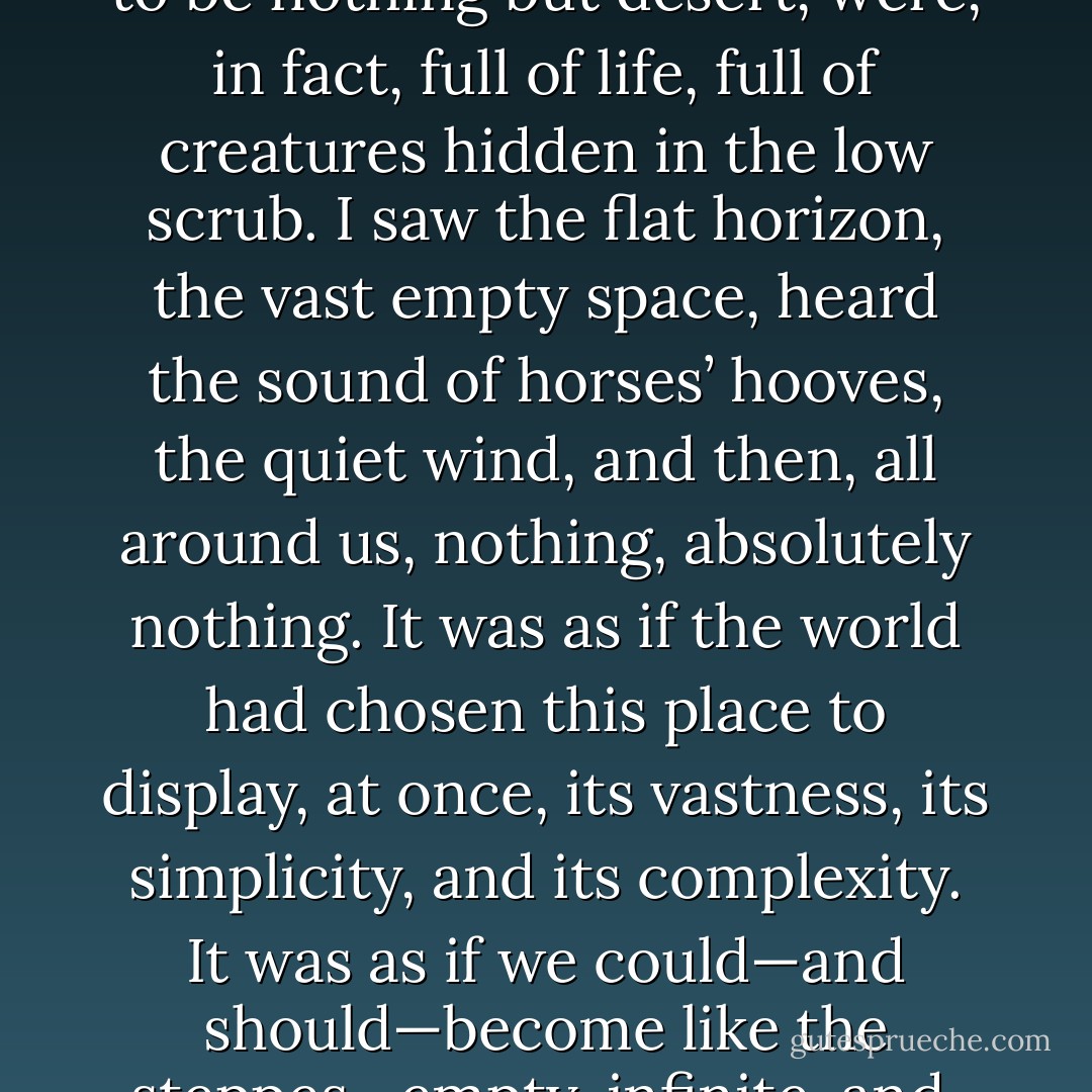 I saw the endless steppes, which, although they appeared to be nothing but desert, were, in fact, full of life, full of creatures hidden in the low scrub. I saw the flat horizon, the vast empty space, heard the sound of horses’ hooves, the quiet wind, and then, all around us, nothing, absolutely nothing. It was as if the world had chosen this place to display, at once, its vastness, its simplicity, and its complexity. It was as if we could—and should—become like the steppes—empty, infinite, and, at the same time, full of life. - Paulo Coelho