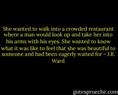 She wanted to walk into a crowded restaurant where a man would look up and take her into his arms with his eyes. She wanted to know what it was like to feel that she was beautiful to someone and had been eagerly waited for - J.R. Ward