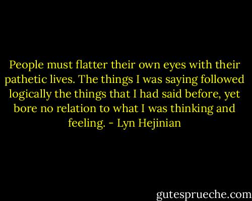 People must flatter their own eyes with their pathetic lives. The things I was saying followed logically the things that I had said before, yet bore no relation to what I was thinking and feeling. - Lyn Hejinian