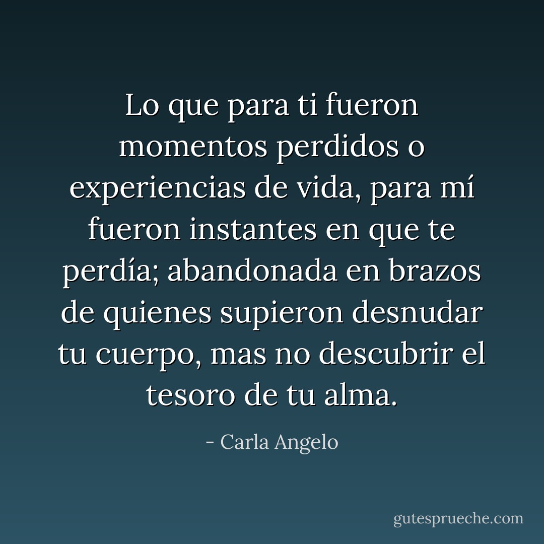 Lo que para ti fueron momentos perdidos o experiencias de vida, para mí fueron instantes en que te perdía; abandonada en brazos de quienes supieron desnudar tu cuerpo, mas no descubrir el tesoro de tu alma. - Carla Angelo