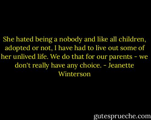 She hated being a nobody and like all children, adopted or not, I have had to live out some of her unlived life. We do that for our parents - we don't really have any choice. - Jeanette Winterson