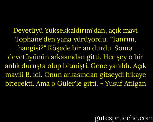 Devetüyü Yüksekkaldırım'dan, açık mavi Tophane'den yana yürüyordu. "Tanrım, hangisi?" Köşede bir an durdu. Sonra devetüyünün arkasından gitti. Her şey o bir anlık duruşta olup bitmişti. Gene yanıldı. Açık mavili B. idi. Onun arkasından gitseydi hikaye bitecekti. Ama o Güler'le gitti. - Yusuf Atılgan