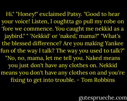 Hi."<br />"Honey!" exclaimed Patsy. "Good to hear your voice! Listen, I oughtta go pull my robe on 'fore we commence. You caught me nekkid as a jaybird."<br />" 'Nekkid' or 'naked,' mama?"<br />"What's the blessed difference? Are you making Yankee fun of the way I talk? The way you used to talk?"<br />"No, no, mama, let me tell you. Naked means you just don't have any clothes on. Nekkid means you don't have any clothes on and you're fixing to get into trouble. - Tom Robbins
