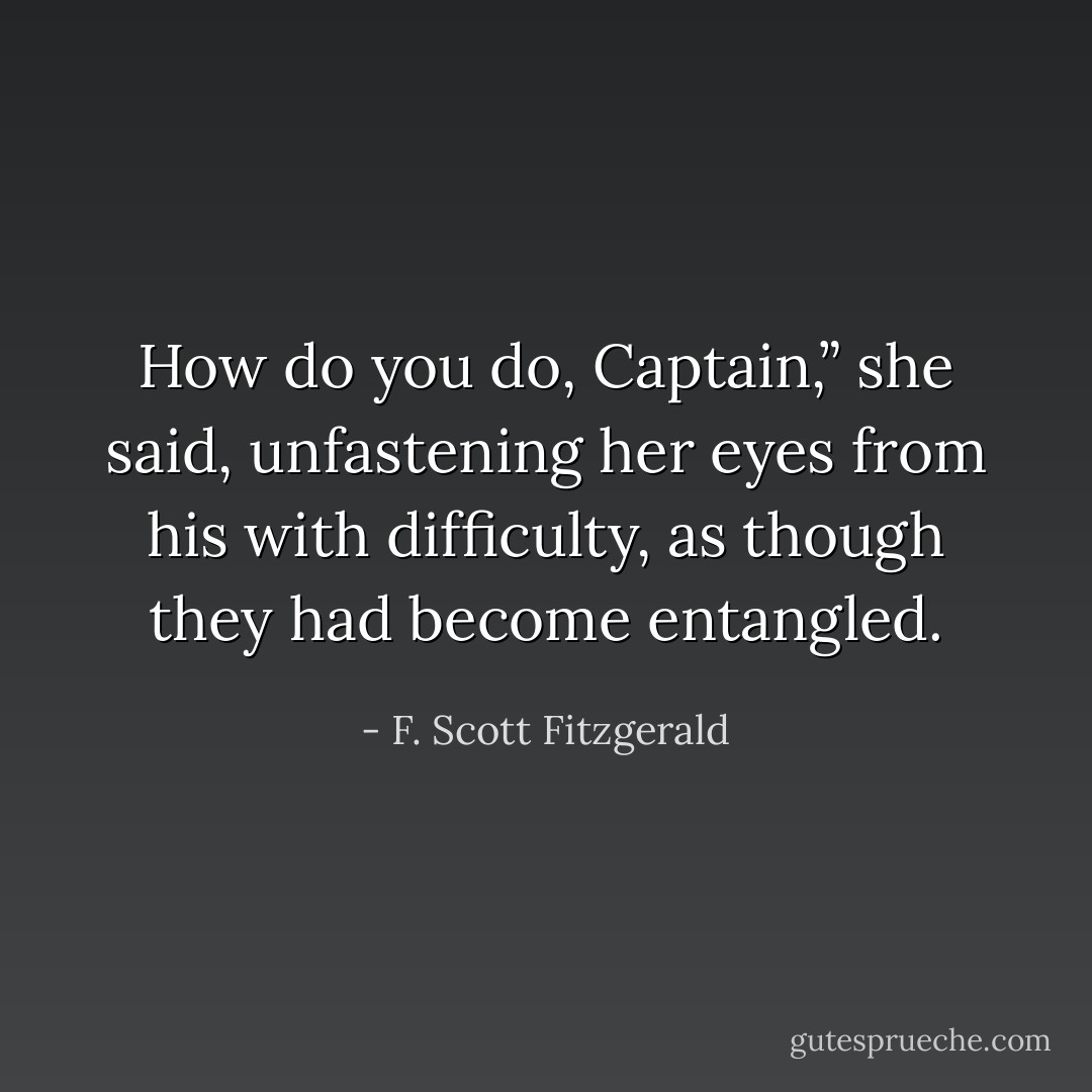 How do you do, Captain,” she said, unfastening her eyes from his with difficulty, as though they had become entangled. - F. Scott Fitzgerald