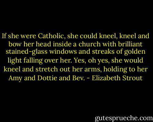 If she were Catholic, she could kneel, kneel and bow her head inside a church with brilliant stained-glass windows and streaks of golden light falling over her. Yes, oh yes, she would kneel and stretch out her arms, holding to her Amy and Dottie and Bev. - Elizabeth Strout