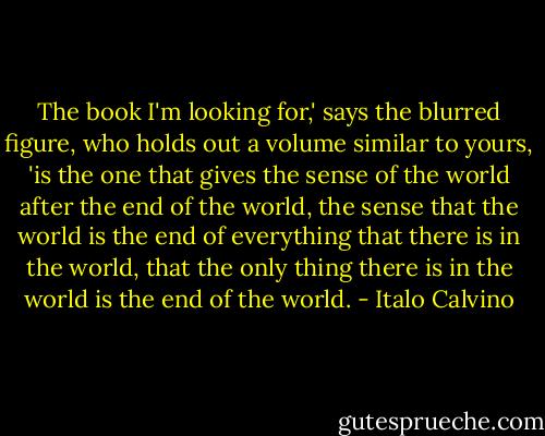 The book I'm looking for,' says the blurred figure, who holds out a volume similar to yours, 'is the one that gives the sense of the world after the end of the world, the sense that the world is the end of everything that there is in the world, that the only thing there is in the world is the end of the world. - Italo Calvino