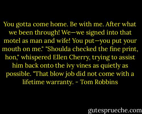 You gotta come home. Be with me. After what we been through! We—we signed into that motel as man and wife! You put—you put your mouth on me."<br />"Shoulda checked the fine print, hon," whispered Ellen Cherry, trying to assist him back onto the ivy vines as quietly as possible. "That blow job did not come with a lifetime warranty. - Tom Robbins