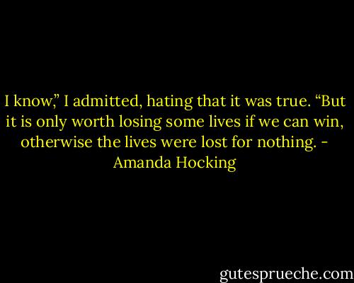 I know,” I admitted, hating that it was true. “But it is only worth losing some lives if<br />we can win, otherwise the lives were lost for nothing. - Amanda Hocking