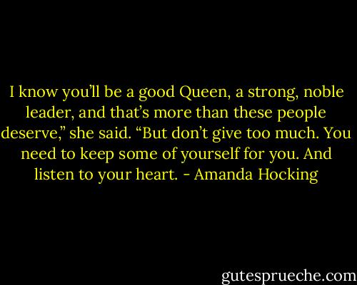 I know you’ll be a good Queen, a strong, noble leader, and that’s more than<br />these people deserve,” she said. “But don’t give too much. You need to keep some<br />of yourself for you. And listen to your heart. - Amanda Hocking