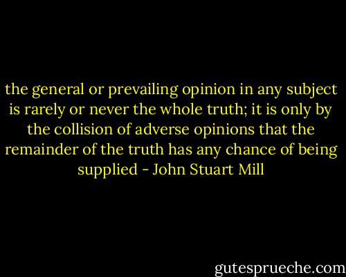 the general or prevailing opinion in any subject is rarely or never the whole truth; it is only by the collision of adverse opinions that the remainder of the truth has any chance of being supplied - John Stuart Mill