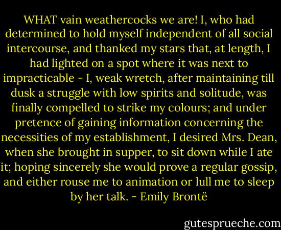 WHAT vain weathercocks we are! I, who had determined to hold myself independent of all social intercourse, and thanked my stars that, at length, I had lighted on a spot where it was next to impracticable - I, weak wretch, after maintaining till dusk a struggle with low spirits and solitude, was finally compelled to strike my colours; and under pretence of gaining information concerning the necessities of my establishment, I desired Mrs. Dean, when she brought in supper, to sit down while I ate it; hoping sincerely she would prove a regular gossip, and either rouse me to animation or lull me to sleep by her talk. - Emily Brontë