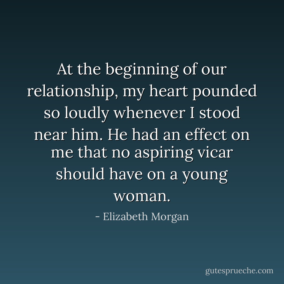 At the beginning of our relationship, my heart pounded so loudly whenever I<br />stood near him. He had an effect on me that no aspiring vicar should have on a young woman. - Elizabeth Morgan