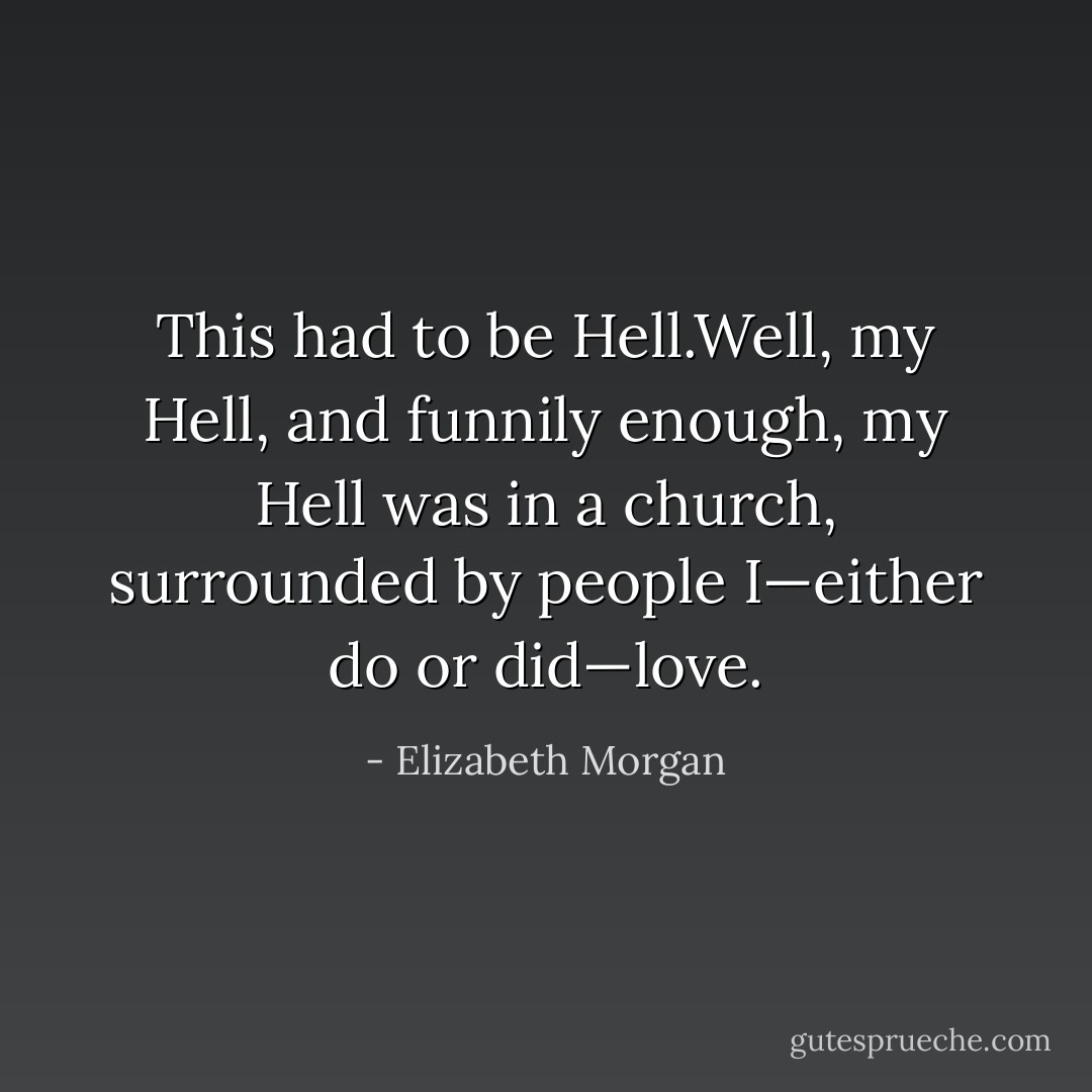 This had to be Hell.Well, my<br />Hell, and funnily enough, my Hell was in a church, surrounded by people I—either do<br />or did—love. - Elizabeth Morgan