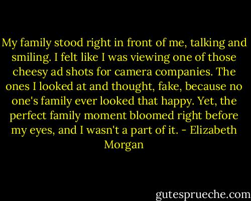 My family stood right in front of me, talking and smiling. I felt like I was viewing one of those cheesy ad shots for camera companies. The ones I looked at and thought, fake, because no one's family ever looked that happy. Yet, the perfect family moment bloomed right before my eyes, and I wasn't a part of it. - Elizabeth Morgan