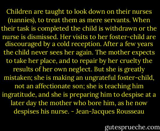 Children are taught to look down on their nurses (nannies), to treat them as mere servants. When their task is completed the child is withdrawn or the nurse is dismissed. Her visits to her foster-child are discouraged by a cold reception. After a few years the child never sees her again. The mother expects to take her place, and to repair by her cruelty the results of her own neglect. But she is greatly mistaken; she is making an ungrateful foster-child, not an affectionate son; she is teaching him ingratitude, and she is preparing him to despise at a later day the mother who bore him, as he now despises his nurse. - Jean-Jacques Rousseau