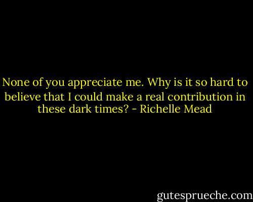None of you appreciate me. Why is it so hard to believe that I could make a real contribution in these dark times? - Richelle Mead