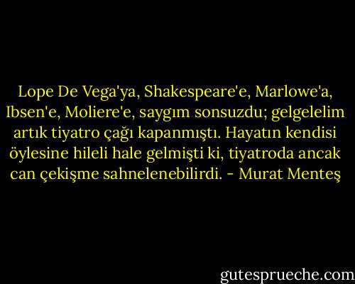 Lope De Vega'ya, Shakespeare'e, Marlowe'a, Ibsen'e, Moliere'e, saygım sonsuzdu; gelgelelim artık tiyatro çağı kapanmıştı. Hayatın kendisi öylesine hileli hale gelmişti ki, tiyatroda ancak can çekişme sahnelenebilirdi. - Murat Menteş