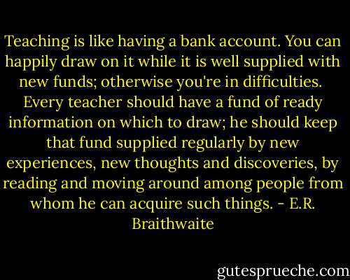 Teaching is like having a bank account. You can happily draw on it while it is well supplied with new funds; otherwise you're in difficulties.<br /><br />Every teacher should have a fund of ready information on which to draw; he should keep that fund supplied regularly by new experiences, new thoughts and discoveries, by reading and moving around among people from whom he can acquire such things. - E.R. Braithwaite