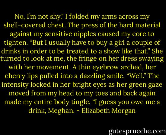 No, I’m not shy." I folded my arms across my shell-covered chest. The press of the hard material against my sensitive nipples caused my core to tighten. “But I usually have to buy a girl a couple of drinks in order to be treated to a show like that.”<br />She turned to look at me, the fringe on her dress swaying with her movement. A thin eyebrow arched, her cherry lips pulled into a dazzling smile. “Well.” The intensity locked in her bright eyes as her green gaze moved from my head to my toes and back again made my entire body tingle. “I guess you owe me a drink, Meghan. - Elizabeth Morgan
